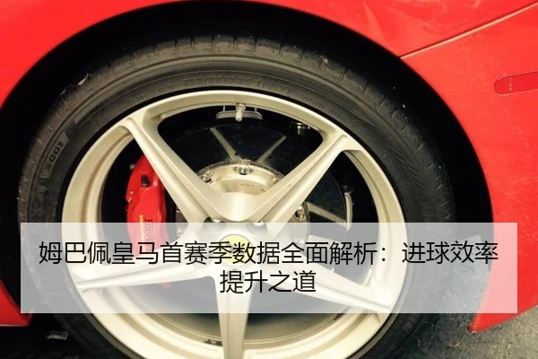 姆巴佩皇马首赛季数据全面解析：进球效率提升之道