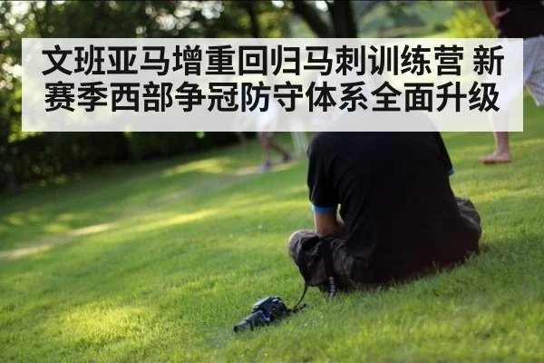 文班亚马增重回归马刺训练营 新赛季西部争冠防守体系全面升级